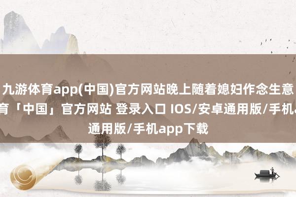 九游体育app(中国)官方网站晚上随着媳妇作念生意-九游体育「中国」官方网站 登录入口 IOS/安卓通用版/手机app下载