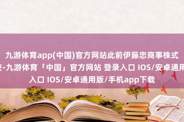 九游体育app(中国)官方网站此前伊藤忠商事株式会社退出了该计较-九游体育「中国」官方网站 登录入口 IOS/安卓通用版/手机app下载