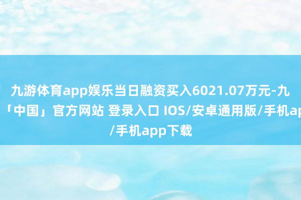 九游体育app娱乐当日融资买入6021.07万元-九游体育「中国」官方网站 登录入口 IOS/安卓通用版/手机app下载