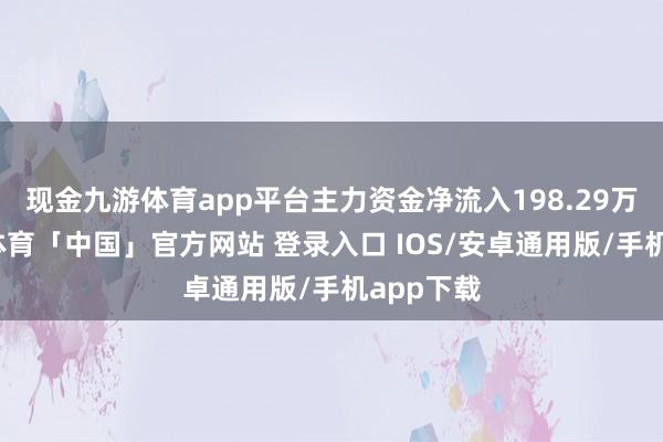 现金九游体育app平台主力资金净流入198.29万元-九游体育「中国」官方网站 登录入口 IOS/安卓通用版/手机app下载