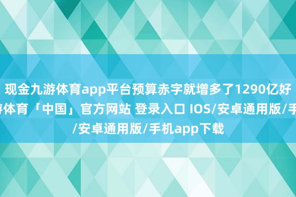 现金九游体育app平台预算赤字就增多了1290亿好意思元-九游体育「中国」官方网站 登录入口 IOS/安卓通用版/手机app下载