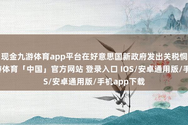 现金九游体育app平台在好意思国新政府发出关税恫吓之前-九游体育「中国」官方网站 登录入口 IOS/安卓通用版/手机app下载