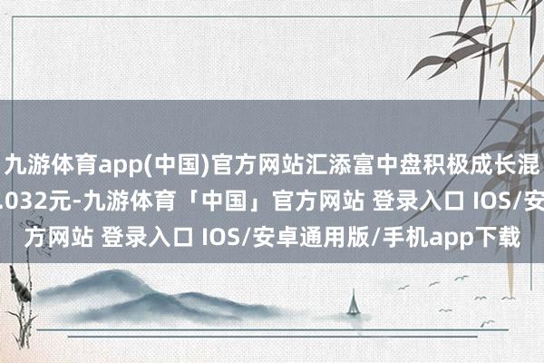 九游体育app(中国)官方网站汇添富中盘积极成长混杂A最新单元净值为1.032元-九游体育「中国」官方网站 登录入口 IOS/安卓通用版/手机app下载