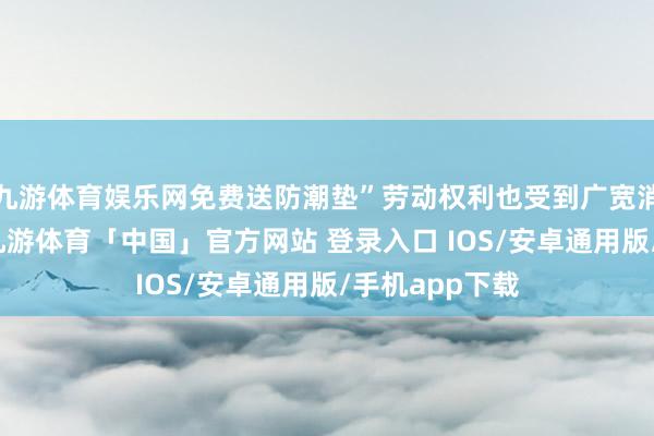 九游体育娱乐网免费送防潮垫”劳动权利也受到广宽消耗者的迎接-九游体育「中国」官方网站 登录入口 IOS/安卓通用版/手机app下载