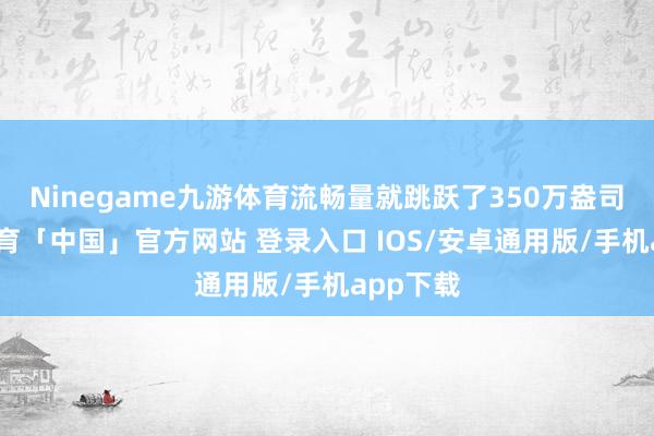 Ninegame九游体育流畅量就跳跃了350万盎司-九游体育「中国」官方网站 登录入口 IOS/安卓通用版/手机app下载