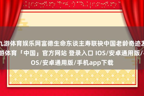 九游体育娱乐网富德生命东谈主寿联袂中国老龄奇迹发展基金会-九游体育「中国」官方网站 登录入口 IOS/安卓通用版/手机app下载