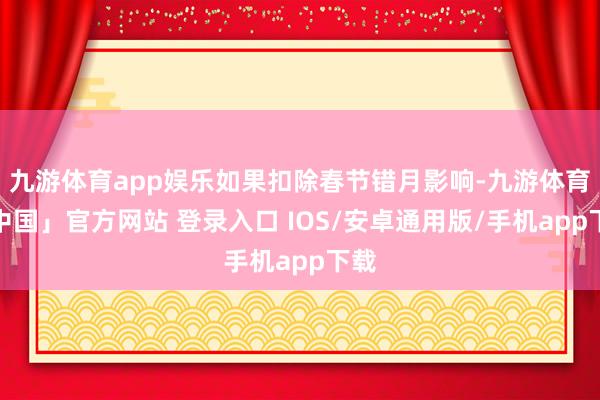 九游体育app娱乐如果扣除春节错月影响-九游体育「中国」官方网站 登录入口 IOS/安卓通用版/手机app下载