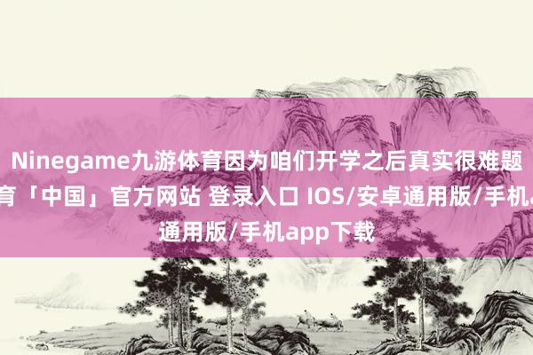 Ninegame九游体育因为咱们开学之后真实很难题-九游体育「中国」官方网站 登录入口 IOS/安卓通用版/手机app下载