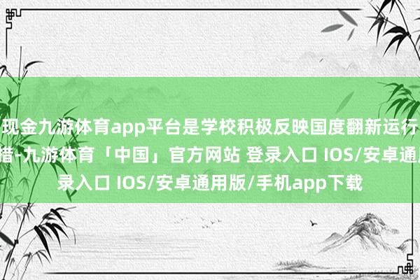 现金九游体育app平台是学校积极反映国度翻新运行发展计谋的蹙迫举措-九游体育「中国」官方网站 登录入口 IOS/安卓通用版/手机app下载