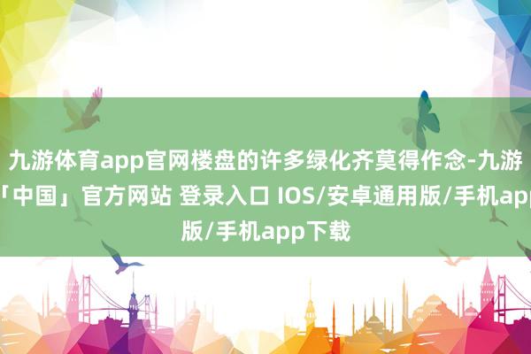 九游体育app官网楼盘的许多绿化齐莫得作念-九游体育「中国」官方网站 登录入口 IOS/安卓通用版/手机app下载