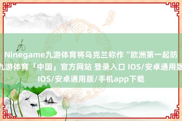 Ninegame九游体育将乌克兰称作“欧洲第一起防地”并不稳健-九游体育「中国」官方网站 登录入口 IOS/安卓通用版/手机app下载
