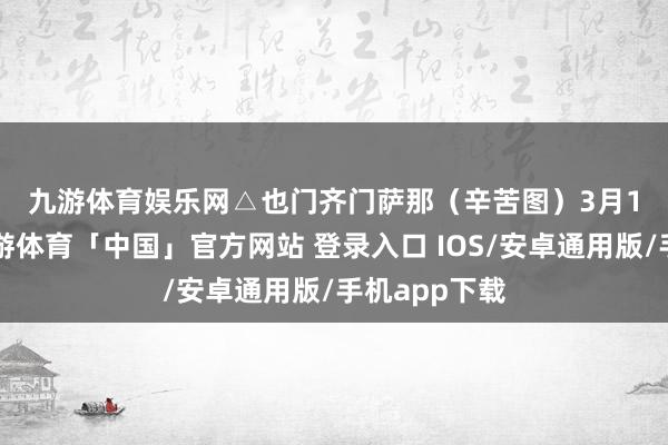 九游体育娱乐网　　△也门齐门萨那（辛苦图）　　3月15日以来-九游体育「中国」官方网站 登录入口 IOS/安卓通用版/手机app下载