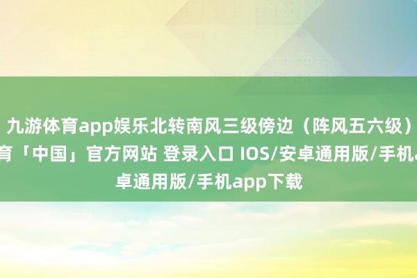 九游体育app娱乐北转南风三级傍边（阵风五六级）-九游体育「中国」官方网站 登录入口 IOS/安卓通用版/手机app下载