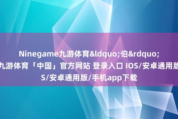 Ninegame九游体育&ldquo;伯&rdquo;是大哥的真义-九游体育「中国」官方网站 登录入口 IOS/安卓通用版/手机app下载