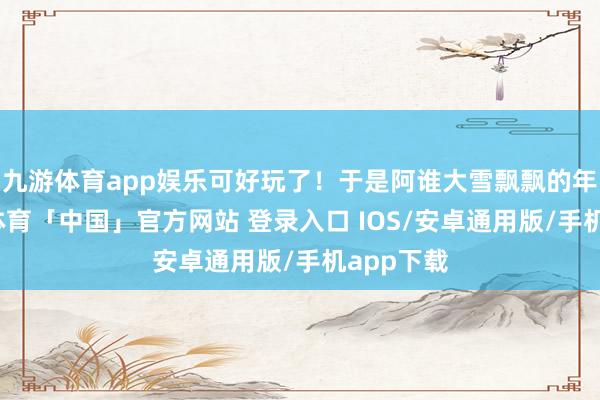 九游体育app娱乐可好玩了！于是阿谁大雪飘飘的年代-九游体育「中国」官方网站 登录入口 IOS/安卓通用版/手机app下载