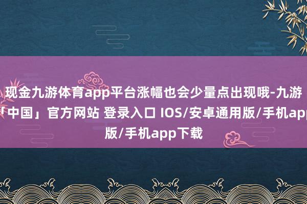 现金九游体育app平台涨幅也会少量点出现哦-九游体育「中国」官方网站 登录入口 IOS/安卓通用版/手机app下载