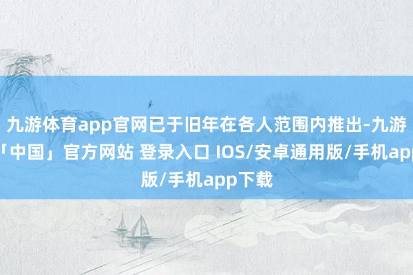 九游体育app官网已于旧年在各人范围内推出-九游体育「中国」官方网站 登录入口 IOS/安卓通用版/手机app下载