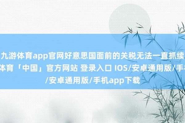 九游体育app官网好意思国面前的关税无法一直抓续下去-九游体育「中国」官方网站 登录入口 IOS/安卓通用版/手机app下载