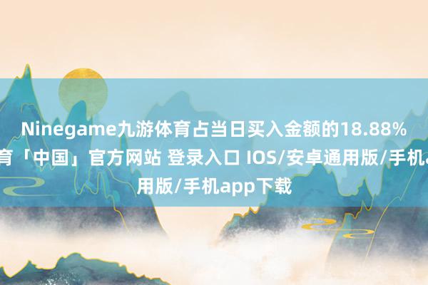 Ninegame九游体育占当日买入金额的18.88%-九游体育「中国」官方网站 登录入口 IOS/安卓通用版/手机app下载