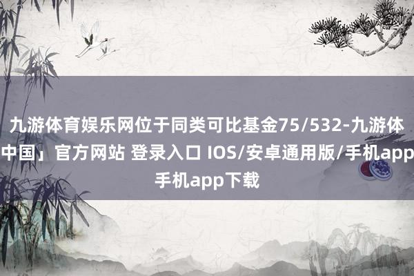 九游体育娱乐网位于同类可比基金75/532-九游体育「中国」官方网站 登录入口 IOS/安卓通用版/手机app下载