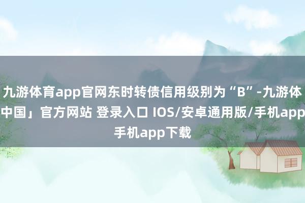 九游体育app官网东时转债信用级别为“B”-九游体育「中国」官方网站 登录入口 IOS/安卓通用版/手机app下载