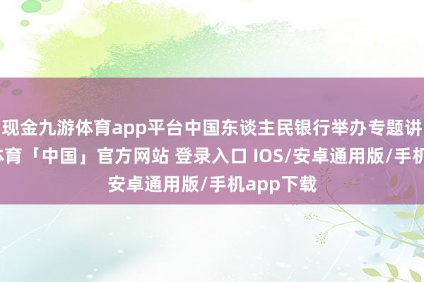 现金九游体育app平台中国东谈主民银行举办专题讲座-九游体育「中国」官方网站 登录入口 IOS/安卓通用版/手机app下载