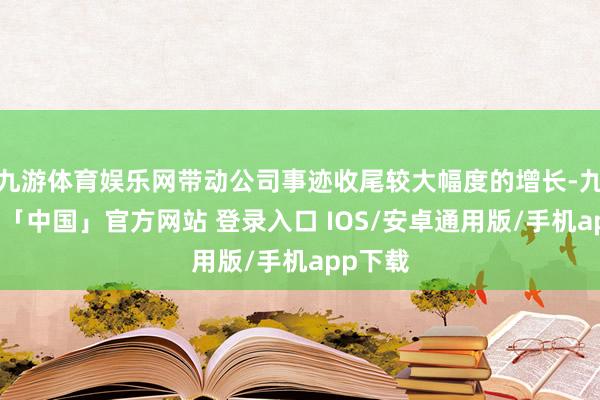 九游体育娱乐网带动公司事迹收尾较大幅度的增长-九游体育「中国」官方网站 登录入口 IOS/安卓通用版/手机app下载