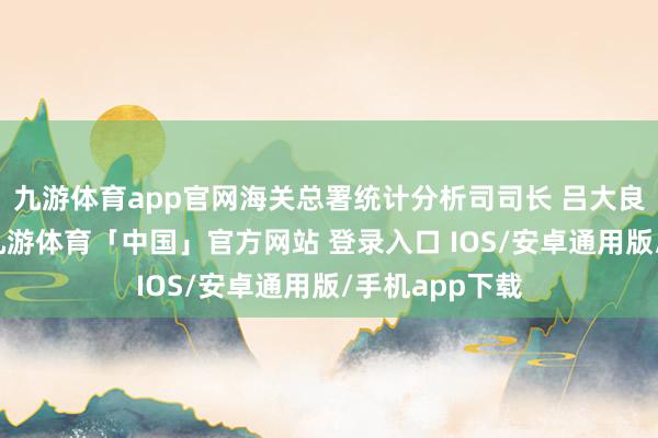 九游体育app官网海关总署统计分析司司长 吕大良：本年以来-九游体育「中国」官方网站 登录入口 IOS/安卓通用版/手机app下载