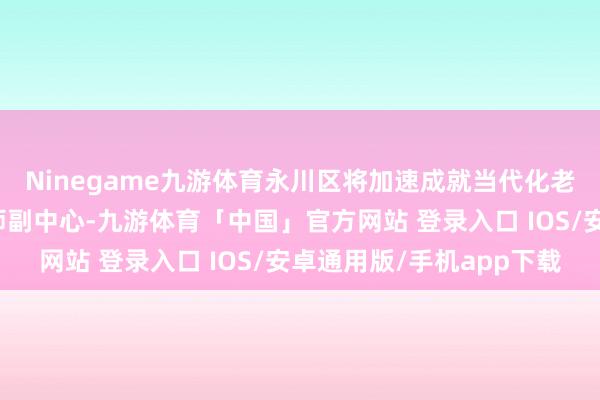 Ninegame九游体育永川区将加速成就当代化老师强区、打造重庆老师副中心-九游体育「中国」官方网站 登录入口 IOS/安卓通用版/手机app下载