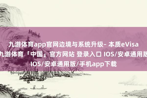 九游体育app官网边境与系统升级– 本质eVisa电子签证系统-九游体育「中国」官方网站 登录入口 IOS/安卓通用版/手机app下载