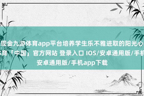 现金九游体育app平台培养学生乐不雅进取的阳光心态-九游体育「中国」官方网站 登录入口 IOS/安卓通用版/手机app下载