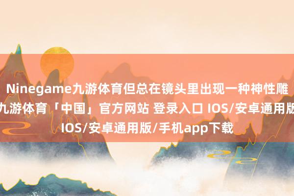Ninegame九游体育但总在镜头里出现一种神性雕镂般的力量感-九游体育「中国」官方网站 登录入口 IOS/安卓通用版/手机app下载
