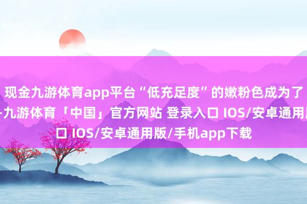 现金九游体育app平台“低充足度”的嫩粉色成为了一个理思的接收-九游体育「中国」官方网站 登录入口 IOS/安卓通用版/手机app下载