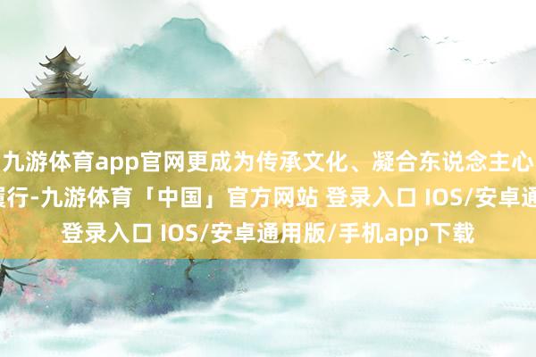 九游体育app官网更成为传承文化、凝合东说念主心、鼓吹发展的天真履行-九游体育「中国」官方网站 登录入口 IOS/安卓通用版/手机app下载