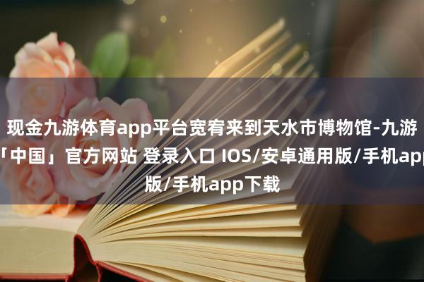 现金九游体育app平台宽宥来到天水市博物馆-九游体育「中国」官方网站 登录入口 IOS/安卓通用版/手机app下载