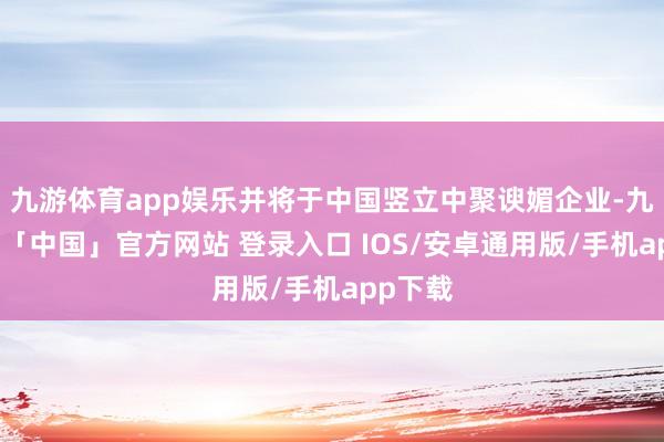 九游体育app娱乐并将于中国竖立中聚谀媚企业-九游体育「中国」官方网站 登录入口 IOS/安卓通用版/手机app下载