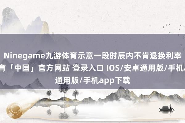 Ninegame九游体育示意一段时辰内不肯退换利率-九游体育「中国」官方网站 登录入口 IOS/安卓通用版/手机app下载
