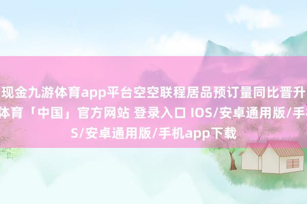 现金九游体育app平台空空联程居品预订量同比晋升44%-九游体育「中国」官方网站 登录入口 IOS/安卓通用版/手机app下载