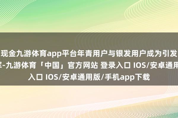 现金九游体育app平台年青用户与银发用户成为引发生态活力的生力军-九游体育「中国」官方网站 登录入口 IOS/安卓通用版/手机app下载