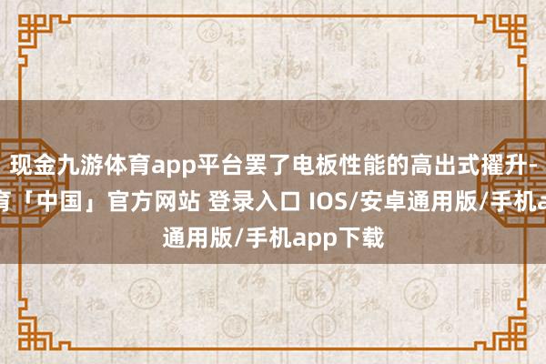 现金九游体育app平台罢了电板性能的高出式擢升-九游体育「中国」官方网站 登录入口 IOS/安卓通用版/手机app下载