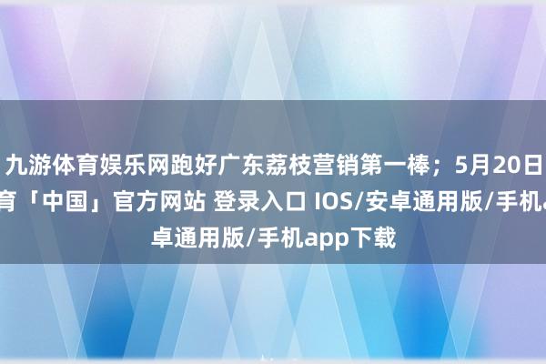 九游体育娱乐网跑好广东荔枝营销第一棒；5月20日-九游体育「中国」官方网站 登录入口 IOS/安卓通用版/手机app下载