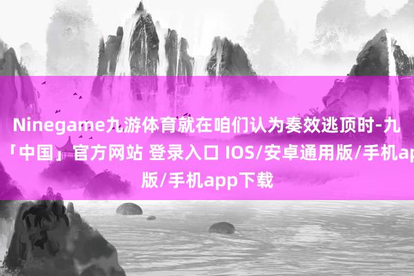 Ninegame九游体育就在咱们认为奏效逃顶时-九游体育「中国」官方网站 登录入口 IOS/安卓通用版/手机app下载