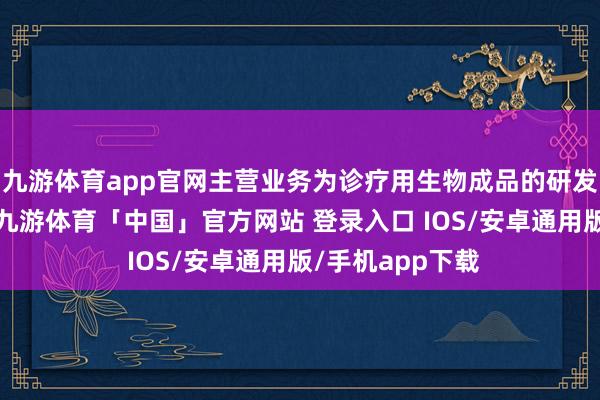 九游体育app官网主营业务为诊疗用生物成品的研发、出产与销售-九游体育「中国」官方网站 登录入口 IOS/安卓通用版/手机app下载