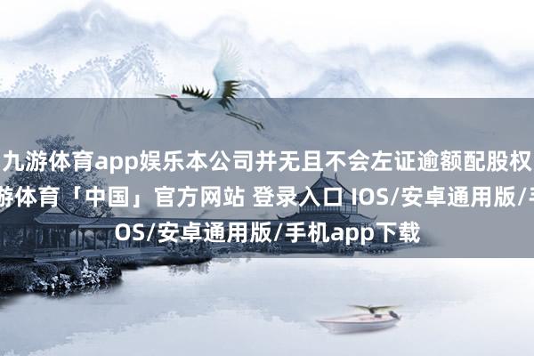 九游体育app娱乐本公司并无且不会左证逾额配股权刊行H股-九游体育「中国」官方网站 登录入口 IOS/安卓通用版/手机app下载