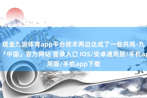 现金九游体育app平台技术两边达成了一些共鸣-九游体育「中国」官方网站 登录入口 IOS/安卓通用版/手机app下载
