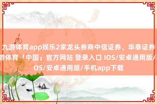 九游体育app娱乐2家龙头券商中信证券、华泰证券牵缠其中-九游体育「中国」官方网站 登录入口 IOS/安卓通用版/手机app下载