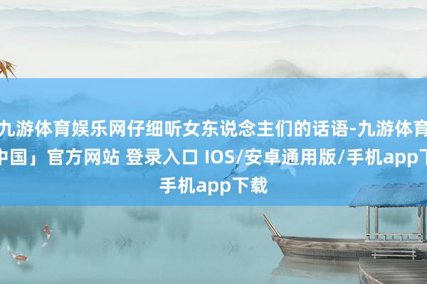 九游体育娱乐网仔细听女东说念主们的话语-九游体育「中国」官方网站 登录入口 IOS/安卓通用版/手机app下载