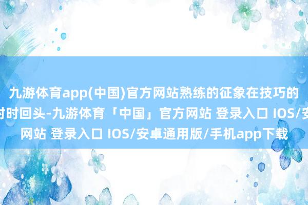 九游体育app(中国)官方网站熟练的征象在技巧的催促中退后……无用时时回头-九游体育「中国」官方网站 登录入口 IOS/安卓通用版/手机app下载
