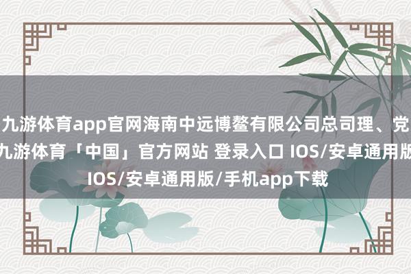 九游体育app官网海南中远博鳌有限公司总司理、党委副文告等职-九游体育「中国」官方网站 登录入口 IOS/安卓通用版/手机app下载