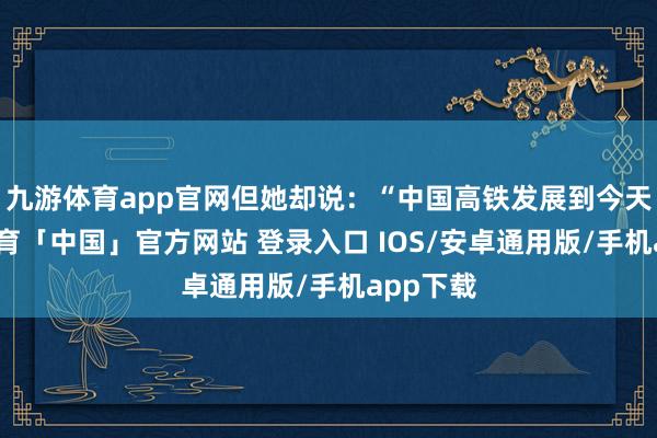 九游体育app官网但她却说：“中国高铁发展到今天-九游体育「中国」官方网站 登录入口 IOS/安卓通用版/手机app下载